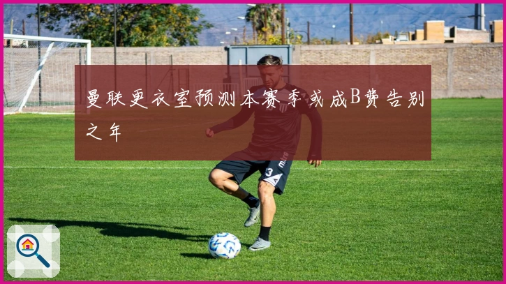 曼联更衣室预测本赛季或成B费告别之年