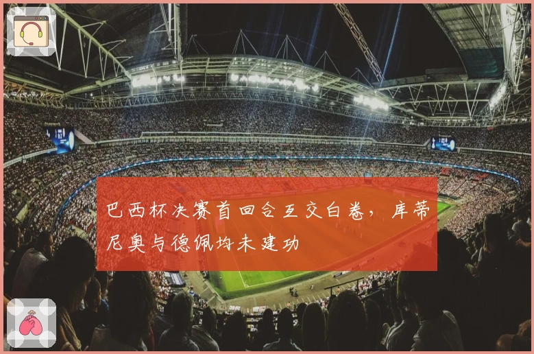 巴西杯决赛首回合互交白卷，库蒂尼奥与德佩均未建功