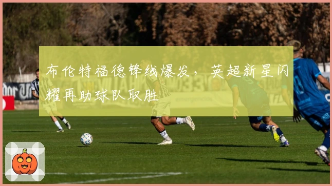 布伦特福德锋线爆发，英超新星闪耀再助球队取胜