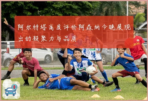 阿尔特塔高度评价阿森纳今晚展现出的凝聚力与品质