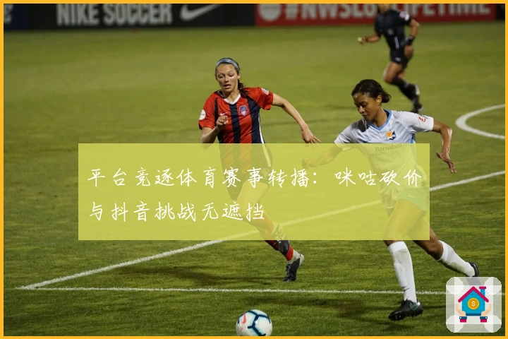 平台竞逐体育赛事转播：咪咕砍价与抖音挑战无遮挡