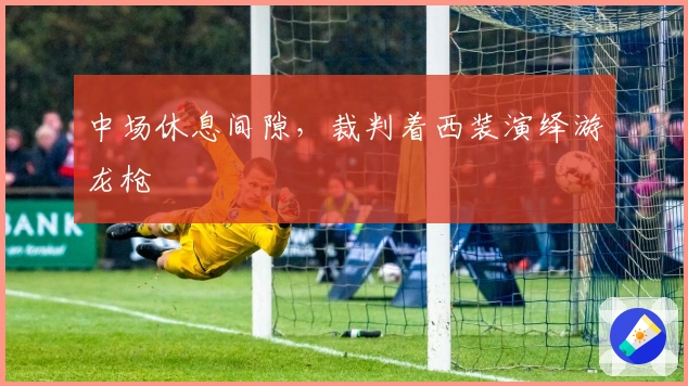 中场休息间隙，裁判着西装演绎游龙枪