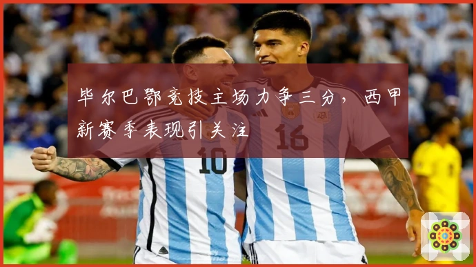 毕尔巴鄂竞技主场力争三分，西甲新赛季表现引关注