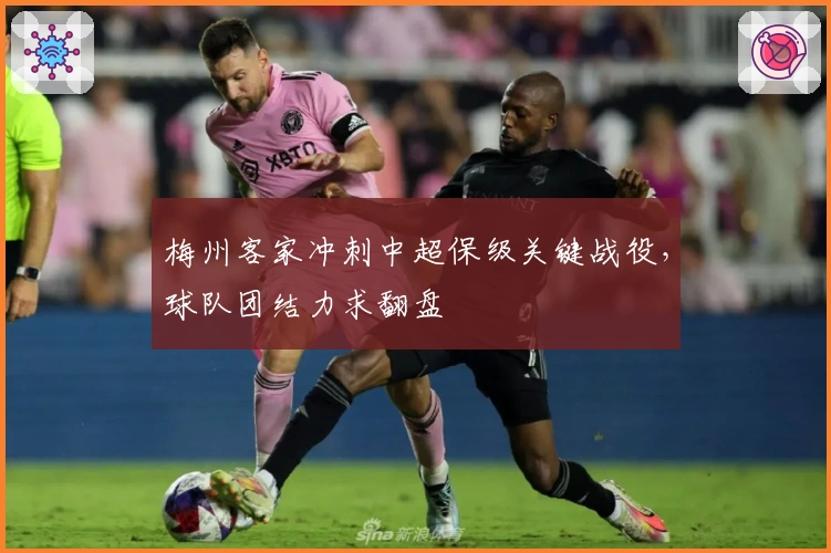 梅州客家冲刺中超保级关键战役，球队团结力求翻盘