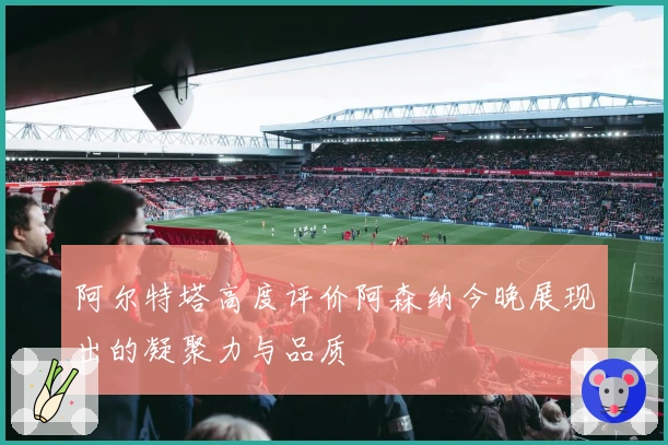 阿尔特塔高度评价阿森纳今晚展现出的凝聚力与品质