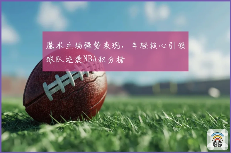 魔术主场强势表现，年轻核心引领球队逆袭NBA积分榜