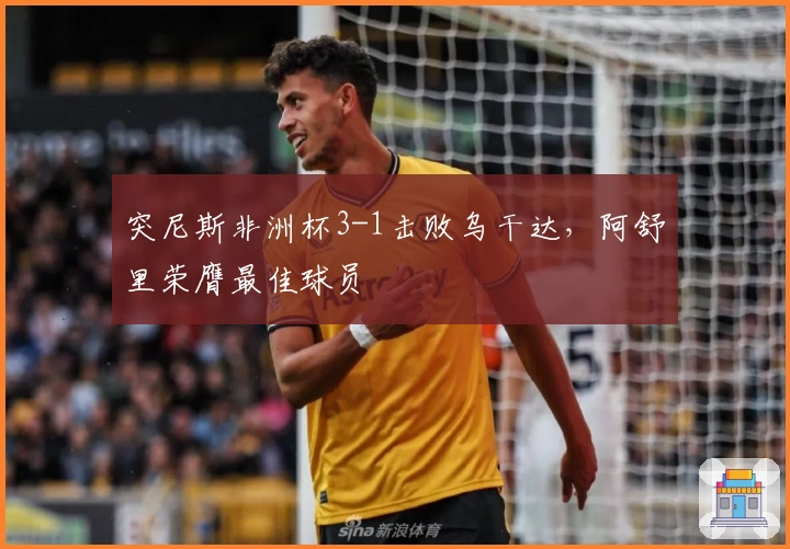 突尼斯非洲杯3-1击败乌干达，阿舒里荣膺最佳球员